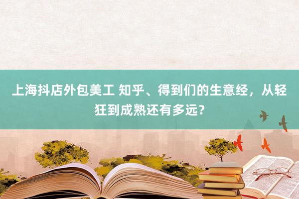 上海抖店外包美工 知乎、得到们的生意经，从轻狂到成熟还有多远？