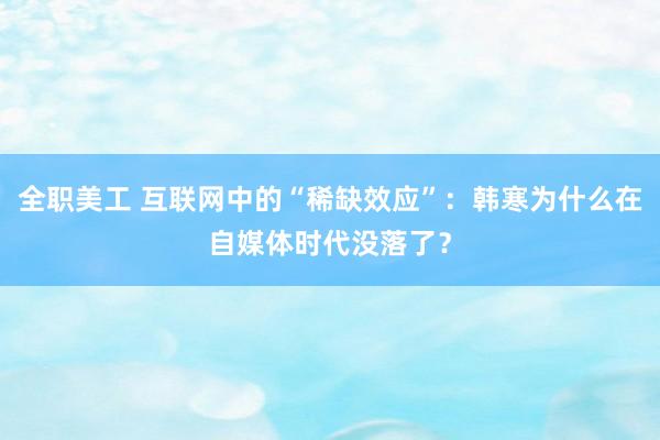 全职美工 互联网中的“稀缺效应”：韩寒为什么在自媒体时代没落了？