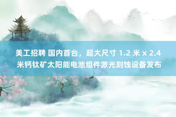 美工招聘 国内首台，超大尺寸 1.2 米 x 2.4 米钙钛矿太阳能电池组件激光刻蚀设备发布