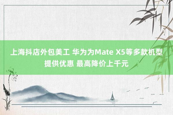 上海抖店外包美工 华为为Mate X5等多款机型提供优惠 最高降价上千元