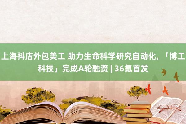 上海抖店外包美工 助力生命科学研究自动化, 「博工科技」完成A轮融资 | 36氪首发