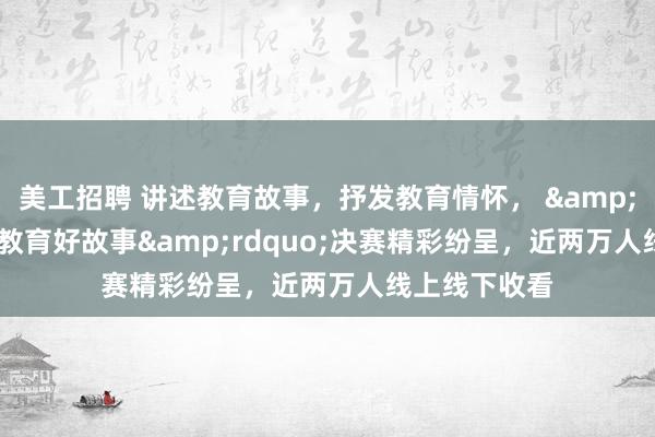 美工招聘 讲述教育故事，抒发教育情怀， &ldquo;镇江教育好故事&rdquo;决赛精彩纷呈，近两万人线上线下收看