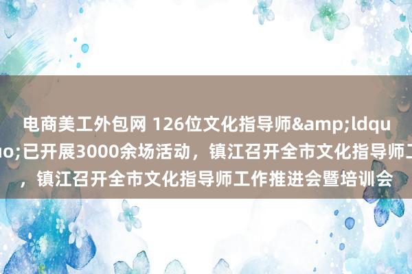 电商美工外包网 126位文化指导师&ldquo;入驻&rdquo;已开展3000余场活动，镇江召开全市文化指导师工作推进会暨培训会