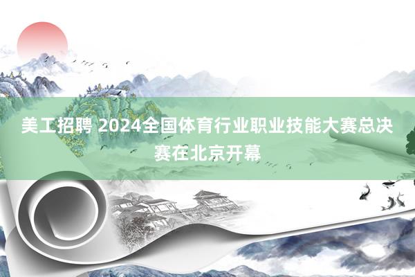 美工招聘 2024全国体育行业职业技能大赛总决赛在北京开幕