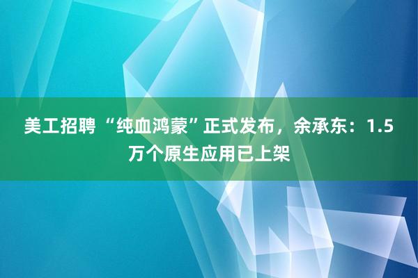 美工招聘 “纯血鸿蒙”正式发布，余承东：1.5万个原生应用已上架