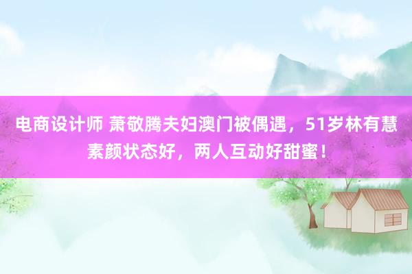 电商设计师 萧敬腾夫妇澳门被偶遇，51岁林有慧素颜状态好，两人互动好甜蜜！