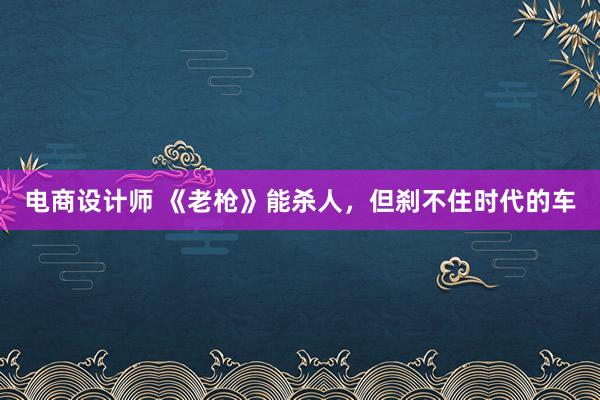 电商设计师 《老枪》能杀人，但刹不住时代的车