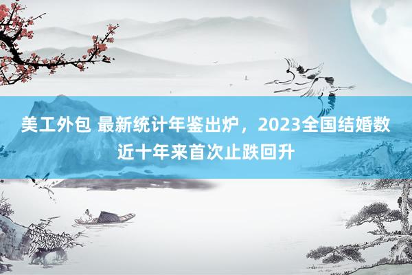 美工外包 最新统计年鉴出炉，2023全国结婚数近十年来首次止跌回升